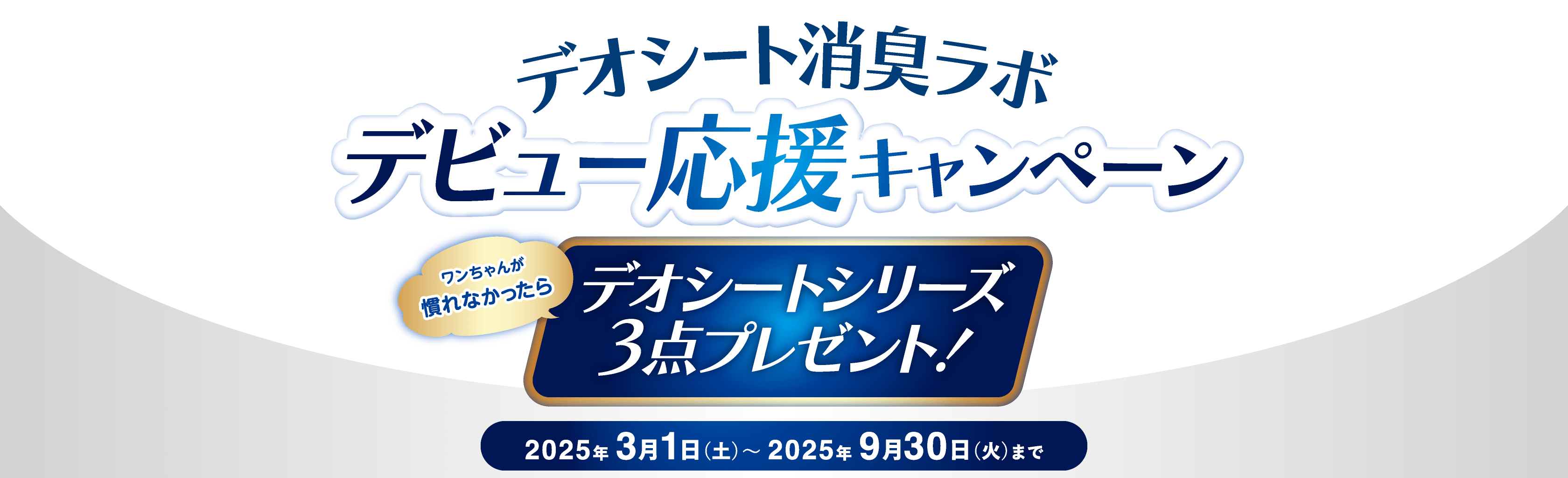 デオシート消臭ラボデビュー応援キャンペーン ワンちゃんが慣れなかったらデオシートシリーズ3点プレゼント！ 2025年 3月1日（土）〜 2025年 9月30日（火）まで レシート有効期間 ： 2025年3月1日（土）0：00～8月31日（日）23：59まで