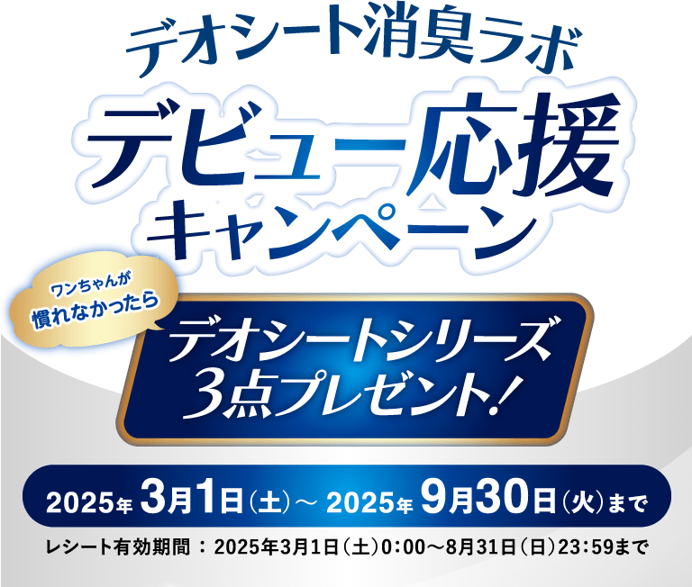 デオシート消臭ラボデビュー応援キャンペーン ワンちゃんが慣れなかったらデオシートシリーズ3点プレゼント！ 2025年 3月1日（土）〜 2025年 9月30日（火）まで レシート有効期間 ： 2025年3月1日（土）0：00～8月31日（日）23：59まで