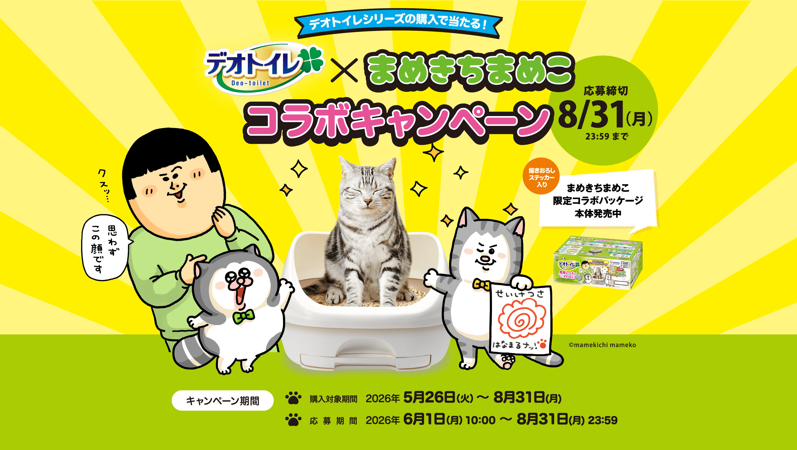 デオトイレシリーズの購入で当たる！デオトイレ&times;まめきちまめこ コラボキャンペーン 応募受付開始は6/1（月）0:00から キャンペーン開始まで購入レシートを保管してお待ちください。 まめきちまめこ限定コラボパッケージ本体発売中描きおろしステッカー入り キャンペーン期間 購入対象期間 2026年5月26日（火）～8月31日（月） 応募期間 2026年6月1日（月）10：00～8月31日（月）23：59