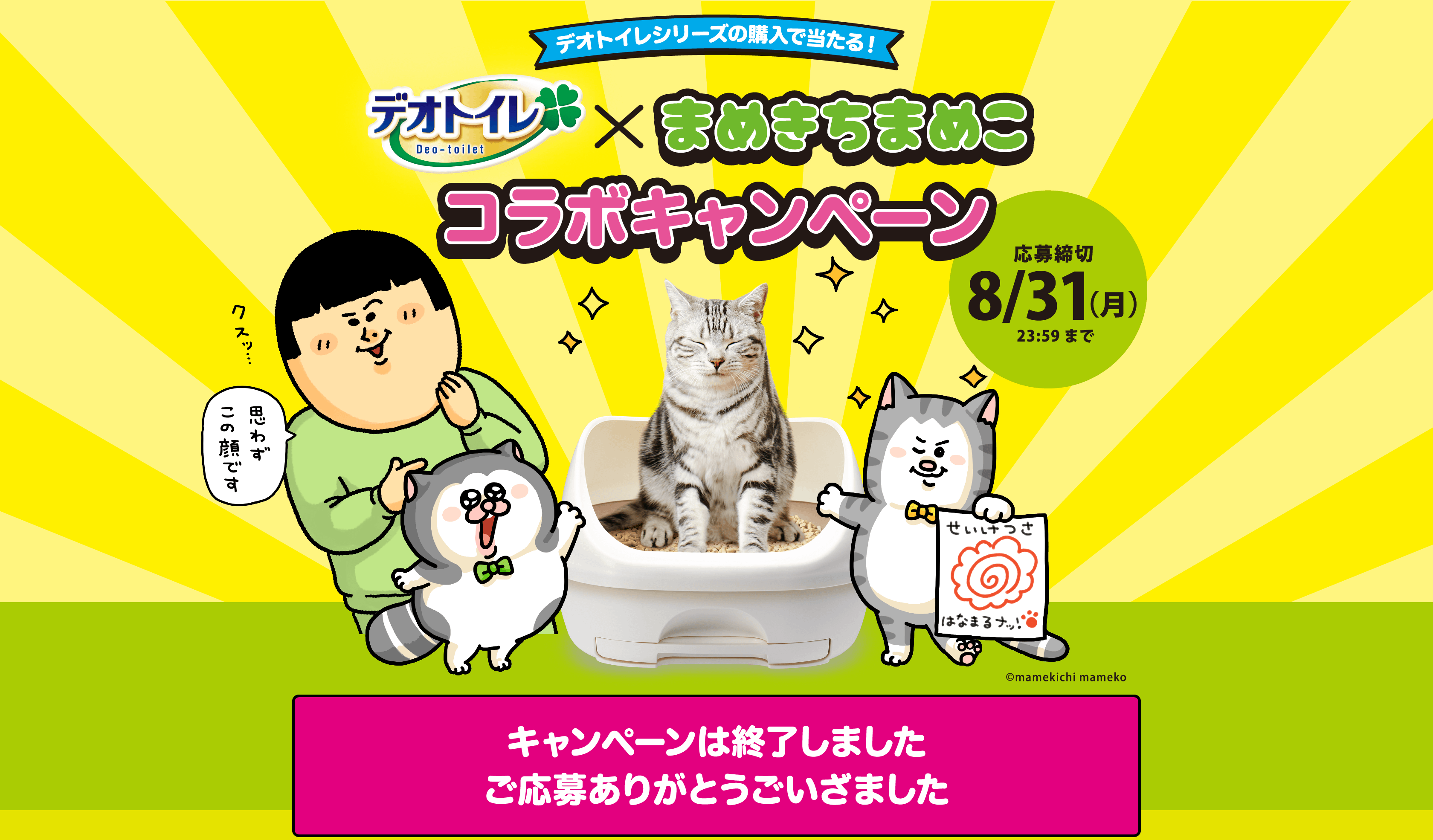 デオトイレシリーズの購入で当たる！デオトイレ&times;まめきちまめこ コラボキャンペーン 応募受付開始は6/1（月）0:00から キャンペーン開始まで購入レシートを保管してお待ちください。 まめきちまめこ限定コラボパッケージ本体発売中描きおろしステッカー入り キャンペーンは終了しました ご応募ありがとうございました