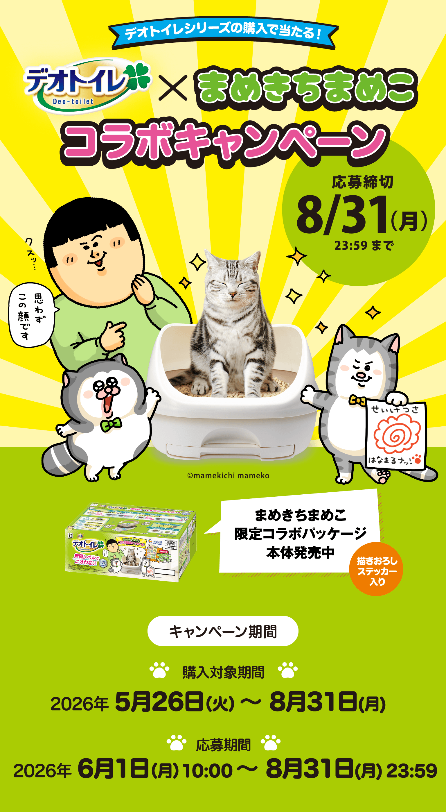 デオトイレシリーズの購入で当たる！デオトイレ&times;まめきちまめこ コラボキャンペーン 応募受付開始は6/1（月）0:00から キャンペーン開始まで購入レシートを保管してお待ちください。 まめきちまめこ限定コラボパッケージ本体発売中描きおろしステッカー入り キャンペーン期間 購入対象期間 2026年5月26日（火）～8月31日（月） 応募期間 2026年6月1日（月）10：00～8月31日（月）23：59