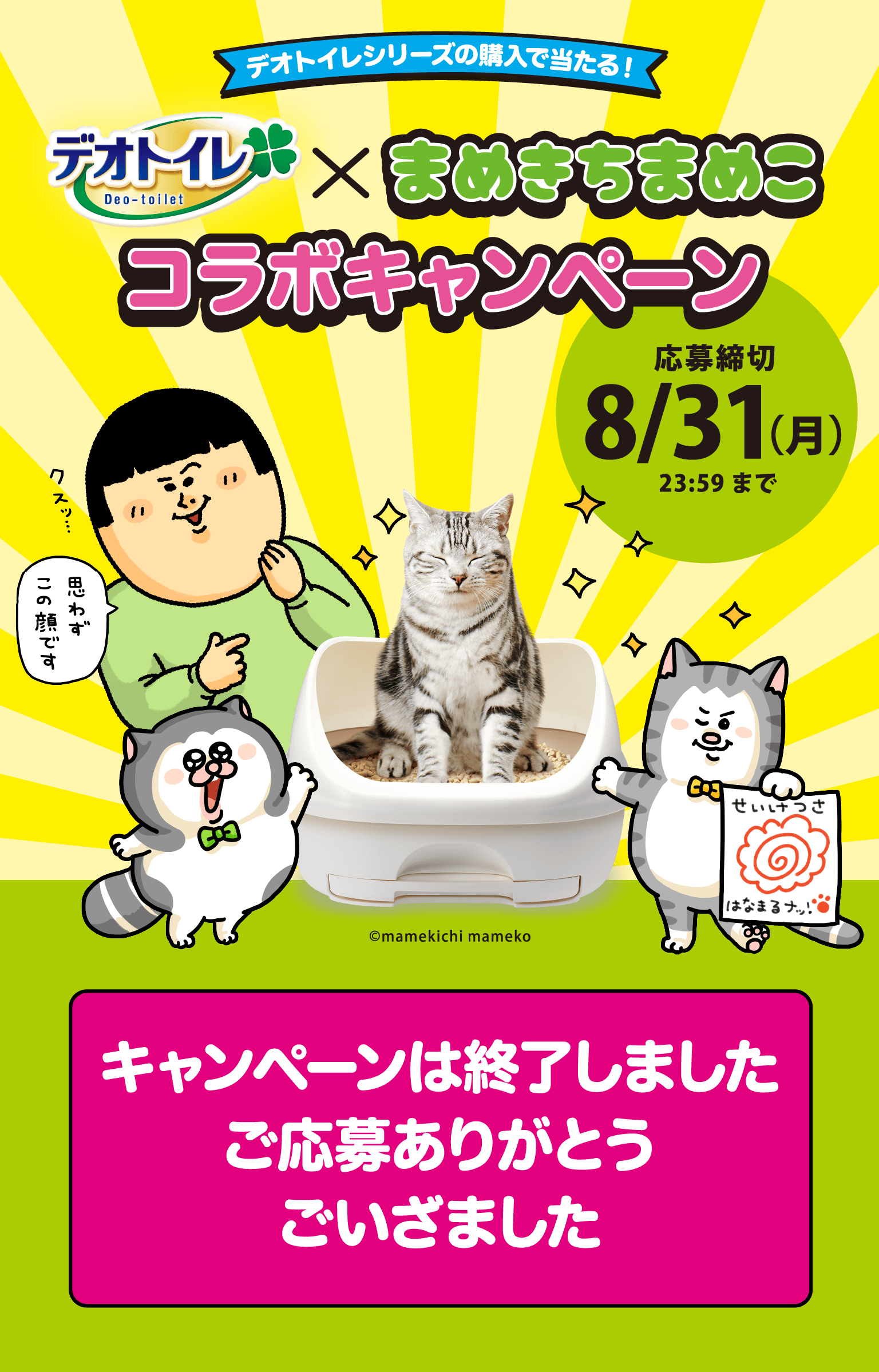 デオトイレシリーズの購入で当たる！デオトイレ&times;まめきちまめこ コラボキャンペーン 応募受付開始は6/1（月）0:00から キャンペーン開始まで購入レシートを保管してお待ちください。 まめきちまめこ限定コラボパッケージ本体発売中描きおろしステッカー入り キャンペーンは終了しました ご応募ありがとうございました