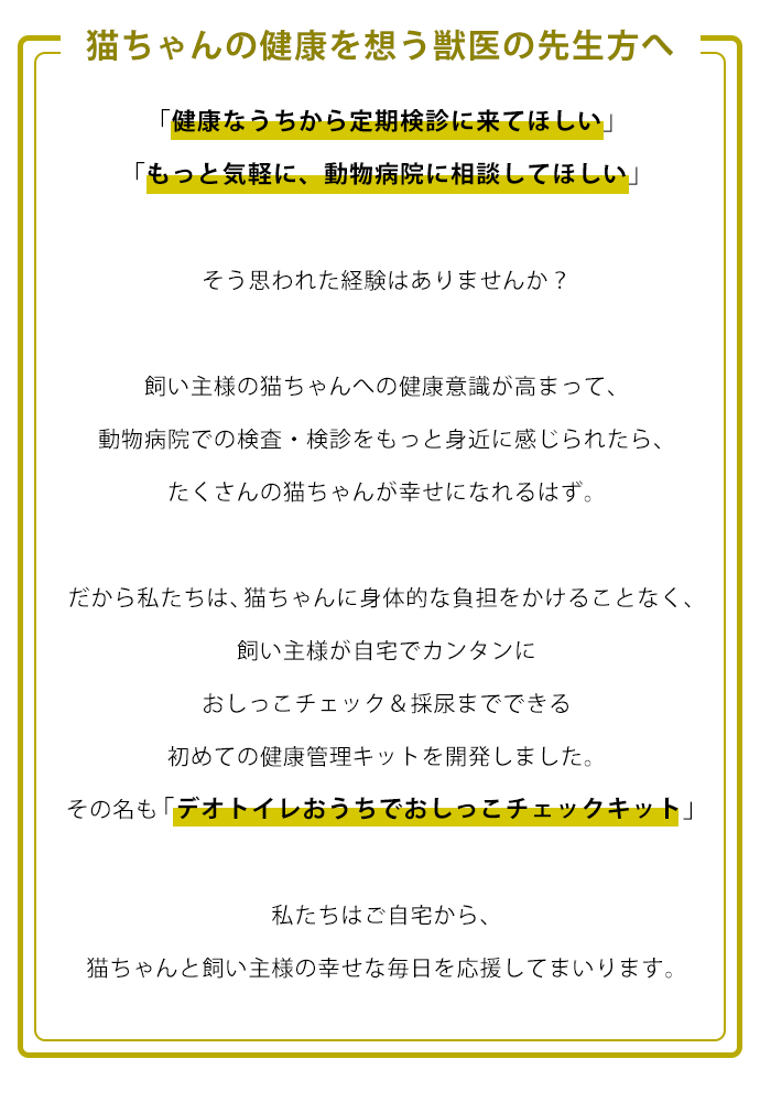 猫ちゃんの健康を想う獣医の先生方へ。「健康なうちから定期検診に来てほしい」 「もっと気軽に、動物病院に相談してほしい」  そう思われた経験はありませんか？  飼い主様の猫ちゃんへの健康意識が高まって、 動物病院での検査・検診をもっと身近に感じられたら、 たくさんの猫ちゃんが幸せになれるはず。  だから私たちは、猫ちゃんに身体的な負担をかけることなく、 飼い主様が自宅でカンタンにおしっこチェック＆採尿までできる 初めての健康管理キットを開発しました。 その名も「デオトイレおうちでおしっこチェックキット」。  私たちはご自宅から、 猫ちゃんと飼い主様の幸せな毎日を応援してまいります。