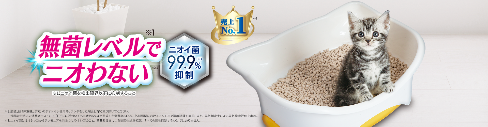 無菌レベル(※1)でニオわない(※2,3) ニオイ菌99.9%(※3)抑制 売上No.1(※4) ※1.ニオイ菌を検出限界以下に抑制すること ※2.愛猫1匹(体重8kgまで)のデオトイレ使用時。ウンチをした場合は早く取り除いてください。普段の生活での消費者テストにて「トイレに近づいてもニオわない」と回答した消費者84.8％、外部機関におけるアンモニア濃度減試験を実施、また、臭気判定士による臭気強度評価を実施。 ※3.ニオイ菌とはオシッコ由来アンモニアを発生させやすい菌のこと。第三者機関による抗菌性能試験結果。すべての菌を抑制するわけではありません。 ※4.インテージ ペット用品市場（ペット種類：猫、猫の砂＋防臭シート＋システムトイレ）SRI（2014年5月〜2017年4月）SRI+（2017年5月〜2025年4月）累計販売金額ブランドランキング