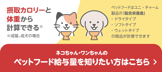 ネコちゃん・ワンちゃんのペットフード給与量を知りたい方はこちら 摂取カロリーと体重から計算できる ※成猫、成犬の場合 ペットフードはユニ・チャーム製品の「総合栄養食」ドライタイプ・ソフトタイプ・ウェットタイプの商品が計算できます