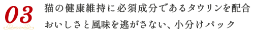 03 猫の健康維持に必須成分であるタウリンを配合 おいしさと風味を逃がさない、小分けパック