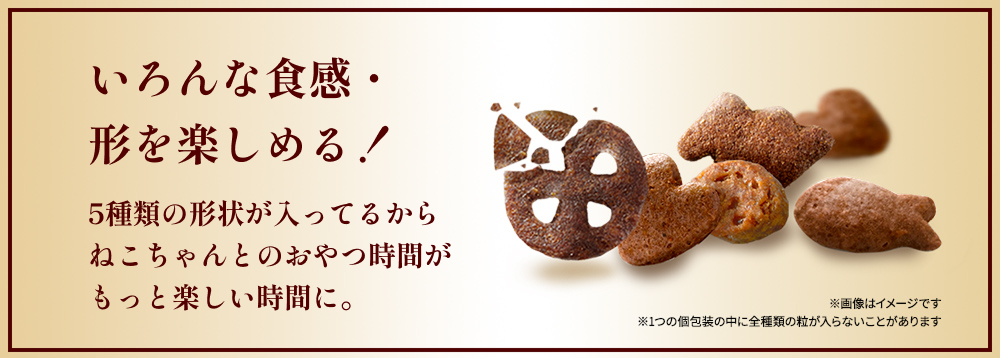 いろんな食感・形を楽しめる！ 5種類の形状が入ってるからねこちゃんとのおやつ時間がもっと楽しい時間に。 ※5種類の粒の画像はイメージです ※1つの個包装の中に全種類の粒が入らないことがあります