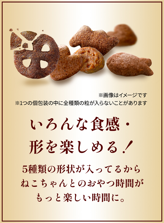 いろんな食感・形を楽しめる！ 5種類の形状が入ってるからねこちゃんとのおやつ時間がもっと楽しい時間に。 ※5種類の粒の画像はイメージです ※1つの個包装の中に全種類の粒が入らないことがあります