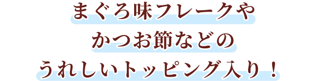まぐろ味フレークやかつお節などのうれしいトッピング入り！
