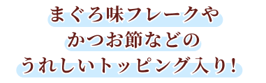 まぐろ味フレークやかつお節などのうれしいトッピング入り！