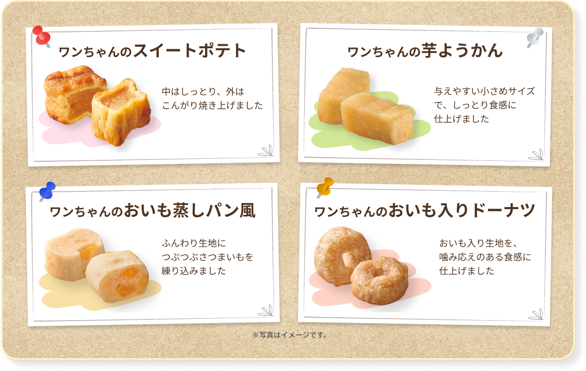 ワンちゃんのスィートポテト 中はしっとり、外はこんがり焼き上げました　ワンちゃんの芋ようかん 与えやすい小さめサイズで、しっとり食感に仕上げました　ワンちゃんのおいも蒸しパン風 ふんわり生地につぶつぶさつまいもを練りこみました　ワンちゃんのおいも入りドーナツ おいも入りの記事を、噛み応えのある食感に仕上げました