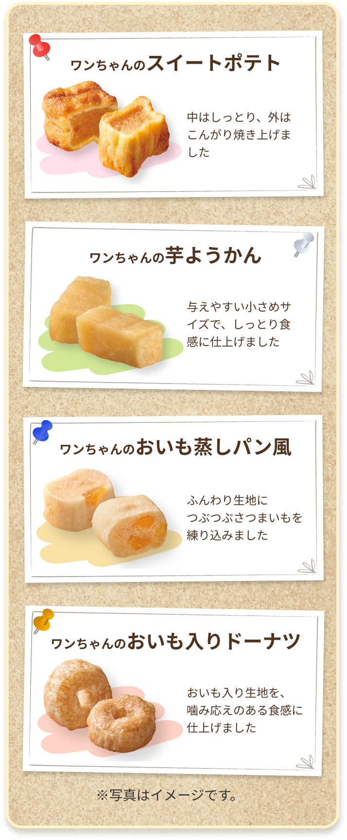 ワンちゃんのスィートポテト 中はしっとり、外はこんがり焼き上げました　ワンちゃんの芋ようかん 与えやすい小さめサイズで、しっとり食感に仕上げました　ワンちゃんのおいも蒸しパン風 ふんわり生地につぶつぶさつまいもを練りこみました　ワンちゃんのおいも入りドーナツ おいも入りの記事を、噛み応えのある食感に仕上げました