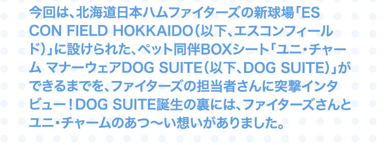 今回は、北海道日本ハムファイターズの新球場「ES CON FIELD HOKKAIDO（以下、エスコンフィールド）」に設けられた、ペット同伴BOXシート「ユニ・チャーム マナーウェアDOG SUITE（以下、DOG SUITE）」ができるまでを、ファイターズの担当者さんに突撃インタビュー！DOG SUITE誕生の裏には、ファイターズさんとユニ・チャームのあつ～い想いがありました。