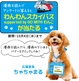 漫画を読んでアンケートに答えると「わんわんスカイバス supported by GO WITH わんこ」が当たる 期間：10月4日（水）まで 漫画を読んだら、漫画の下にあるバナーをクリックしてね！広報室長ちゃちゃまる