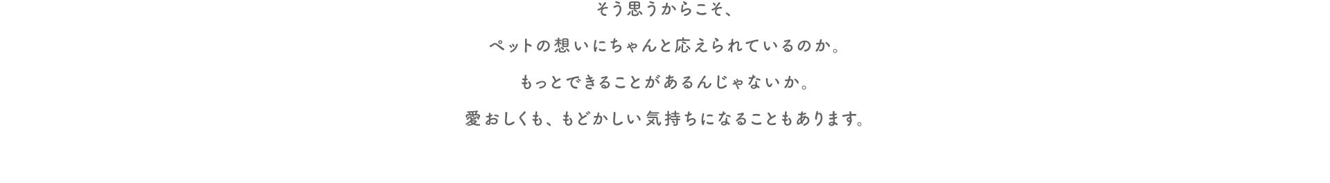 そう思うからこそ、ペットの想いにちゃんと応えられているのか。もっとできることがあるんじゃないか。​愛おしくも、もどかしい気持ちになることもあります。