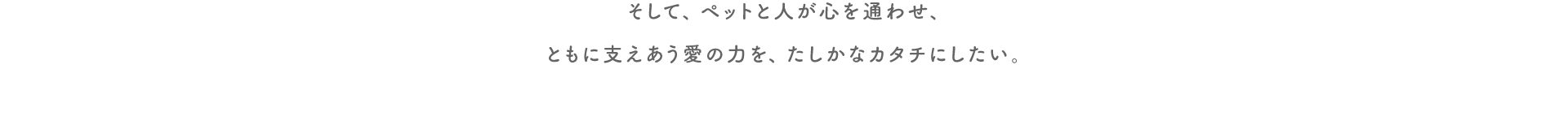 そして、ペットと人が心を通わせ、ともに支えあう愛の力を、たしかなカタチにしたい。