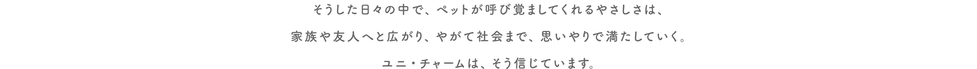 そうした日々の中で、ペットが呼び覚ましてくれるやさしさは、家族や友人へと広がり、やがて社会まで、思いやりで満たしていく。ユニ・チャームは、そう信じています。