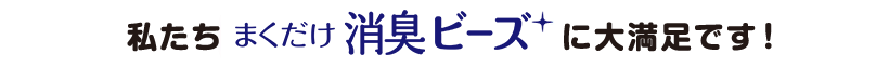 私たち「まくだけ 消臭ビーズ」に大満足です！