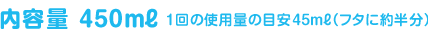 内容量450ml（1回の使用料の目安45ml(フタに半分））、約10回分（約1〜1.5ヶ月使えます。）